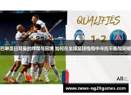 巴黎圣日耳曼的辉煌与困境 如何在全球足球格局中寻找平衡与突破