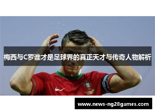 梅西与C罗谁才是足球界的真正天才与传奇人物解析