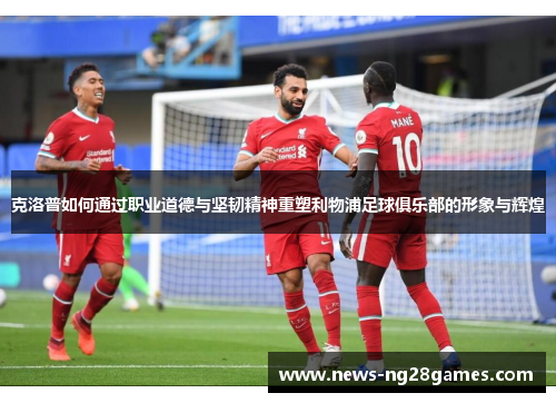 克洛普如何通过职业道德与坚韧精神重塑利物浦足球俱乐部的形象与辉煌