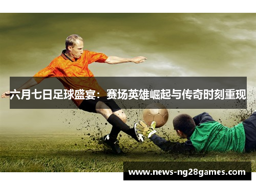 六月七日足球盛宴：赛场英雄崛起与传奇时刻重现