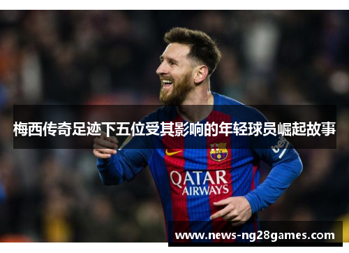 梅西传奇足迹下五位受其影响的年轻球员崛起故事