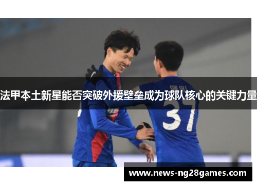 法甲本土新星能否突破外援壁垒成为球队核心的关键力量