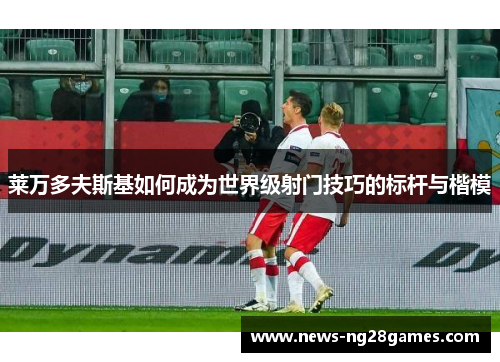 莱万多夫斯基如何成为世界级射门技巧的标杆与楷模
