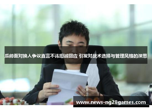 瓜帅面对换人争议直言不讳坦诚回应 引发对战术选择与管理风格的深思