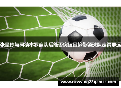 张呈栋与阿德本罗离队后能否突破困境带领球队走得更远