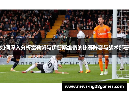 如何深入分析富勒姆与伊普斯维奇的比赛阵容与战术部署
