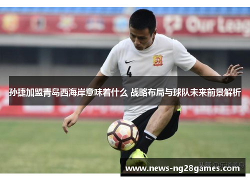 孙捷加盟青岛西海岸意味着什么 战略布局与球队未来前景解析