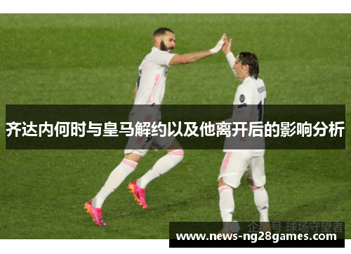齐达内何时与皇马解约以及他离开后的影响分析