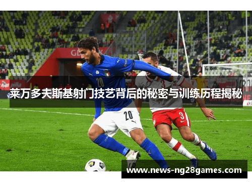 莱万多夫斯基射门技艺背后的秘密与训练历程揭秘