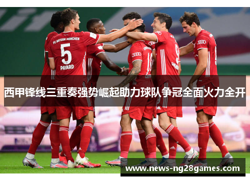 西甲锋线三重奏强势崛起助力球队争冠全面火力全开