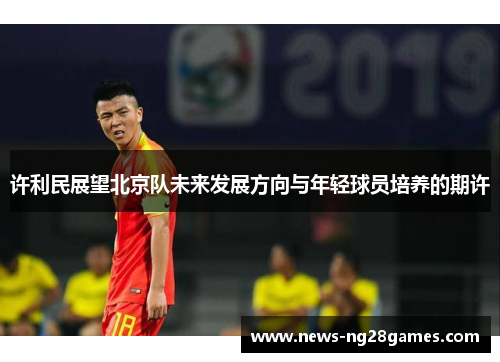 许利民展望北京队未来发展方向与年轻球员培养的期许 许利民展望北京队未来发展方向与年轻球员培养的期许