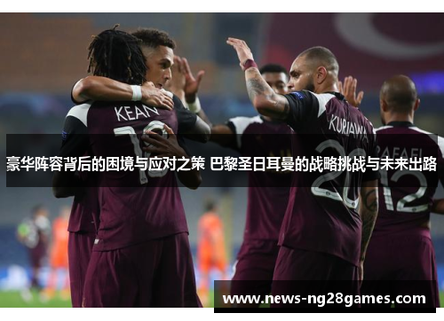 豪华阵容背后的困境与应对之策 巴黎圣日耳曼的战略挑战与未来出路