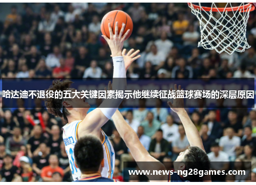 哈达迪不退役的五大关键因素揭示他继续征战篮球赛场的深层原因 哈达迪不退役的五大关键因素揭示他继续征战篮球赛场的深层原因