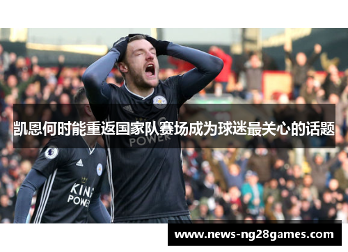 凯恩何时能重返国家队赛场成为球迷最关心的话题 凯恩何时能重返国家队赛场成为球迷最关心的话题