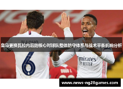 皇马更换瓦拉内后防核心对球队整体防守体系与战术平衡影响分析 皇马更换瓦拉内后防核心对球队整体防守体系与战术平衡影响分析