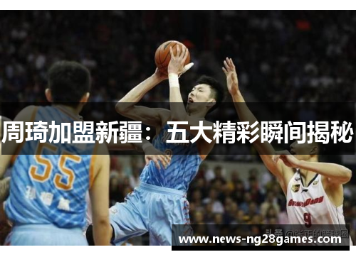 周琦加盟新疆：五大精彩瞬间揭秘