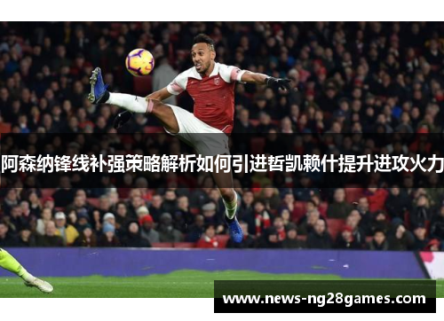 阿森纳锋线补强策略解析如何引进哲凯赖什提升进攻火力