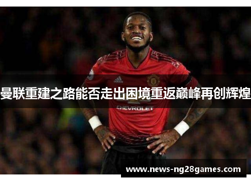 曼联重建之路能否走出困境重返巅峰再创辉煌 曼联重建之路能否走出困境重返巅峰再创辉煌