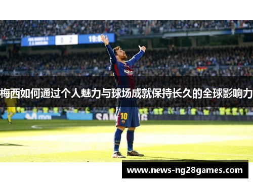 梅西如何通过个人魅力与球场成就保持长久的全球影响力