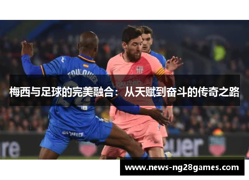 梅西与足球的完美融合:从天赋到奋斗的传奇之路 梅西与足球的完美融合:从天赋到奋斗的传奇之路
