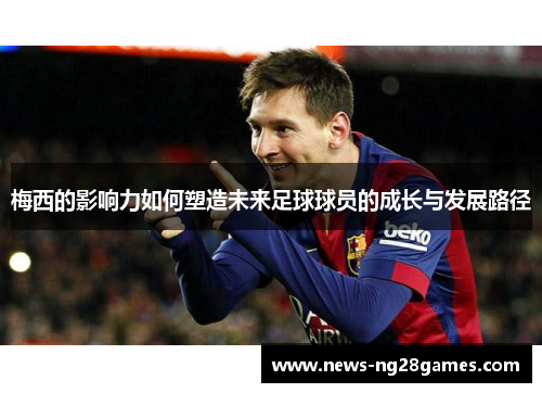 梅西的影响力如何塑造未来足球球员的成长与发展路径 梅西的影响力如何塑造未来足球球员的成长与发展路径