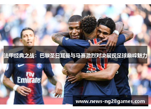 法甲经典之战：巴黎圣日耳曼与马赛激烈对决展现足球巅峰魅力