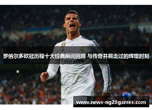 罗纳尔多欧冠历程十大经典瞬间回顾 与传奇并肩走过的辉煌时刻