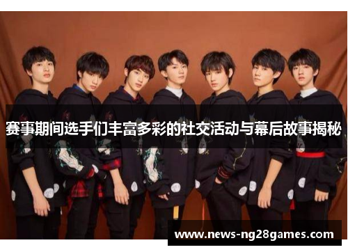 赛事期间选手们丰富多彩的社交活动与幕后故事揭秘