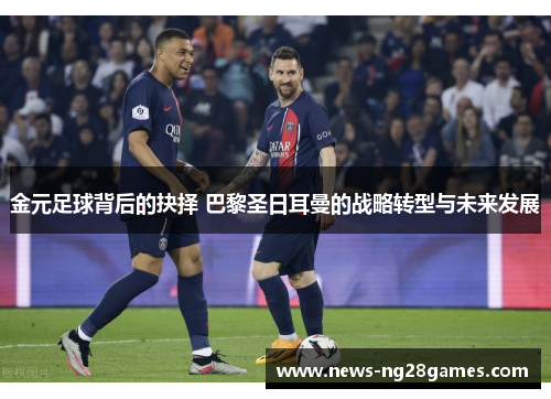 金元足球背后的抉择 巴黎圣日耳曼的战略转型与未来发展