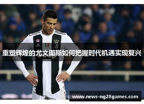 重塑辉煌的尤文图斯如何把握时代机遇实现复兴